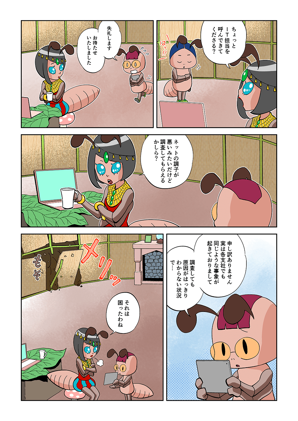 「ちょっとIT担当を呼んできてくださる？」「失礼します、お待たせいたしました。」「ネットの調子が悪いみたいだけど調査してもらえるかしら？」「申し訳ありません。実は各支社でも同じような事象が起きておりまして、調査しても原因がはっきりわからない状況で・・・」「それは困ったわね」