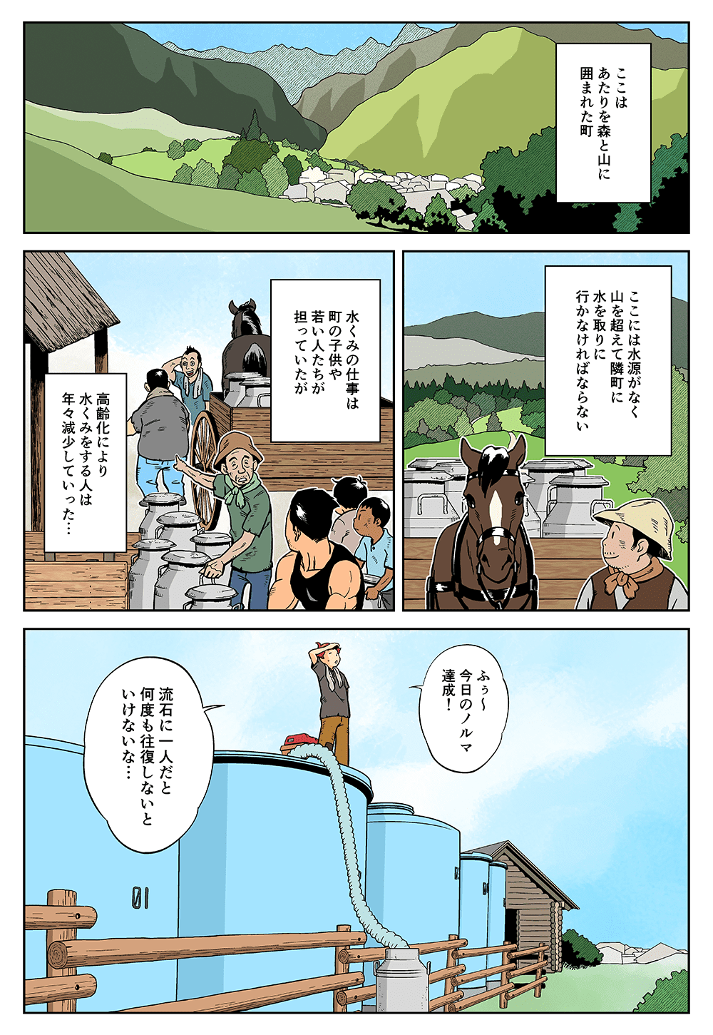 ここはあたりを森と山に囲まれた町。ここには水源がなく、やまを超えて隣町に水を取りに行かなければならない。水くみの仕事は町の子供や若い人たちが担っていたが、高齢化により水くみをする人は年々減少していった・・・。「ふぅ～今日のノルマ達成！流石に一人だと何度も往復しないといけないな・・・」