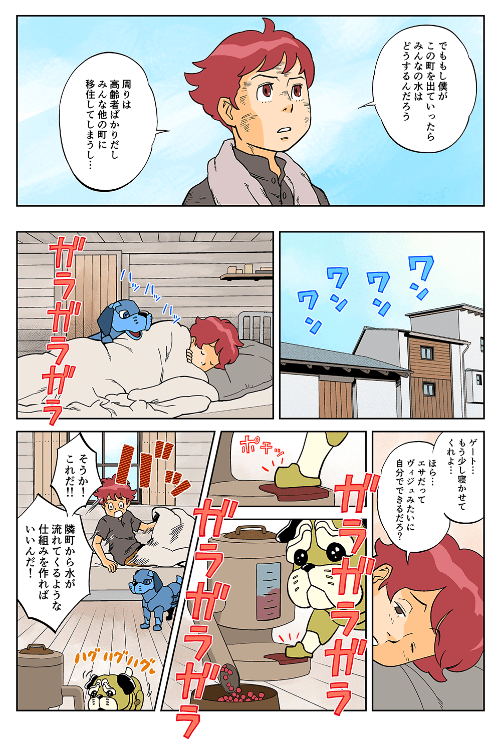 でももし僕がこの町を出ていったら、みんなの水はどうするんだろう。周りは高齢者ばかりだし、みんな他の町に移住してしまうし・・・。ワンワン！「ゲート・・・もう少し寝かせてくれよ・・・ほら・・・エサだってヴィジュみたいに自分でできるだろ？」ガラガラガラ「そうか！これだ！！隣町から水が流れてくるような仕組みを作ればいいんだ！」