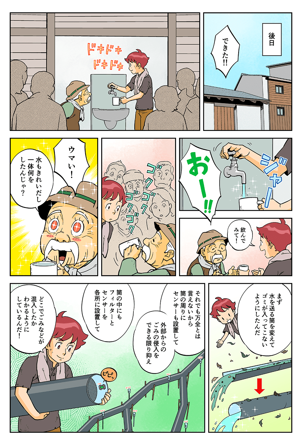 後日。「できた！！」「おー！！」「飲んでみて！」「ウマい！水もきれいだし、一体何をしたんじゃ？」「まず水を送る筒を変えてゴミが入ってこないようにしたんだ。それでも万全とは言えないから、筒の周りにセンサーも設置して、外部からのごみの侵入を出来る限り抑え、筒の中にもフィルターとセンサーを各所に設置して、どこでごみなどが混入したかわかるようにしているんだ！」