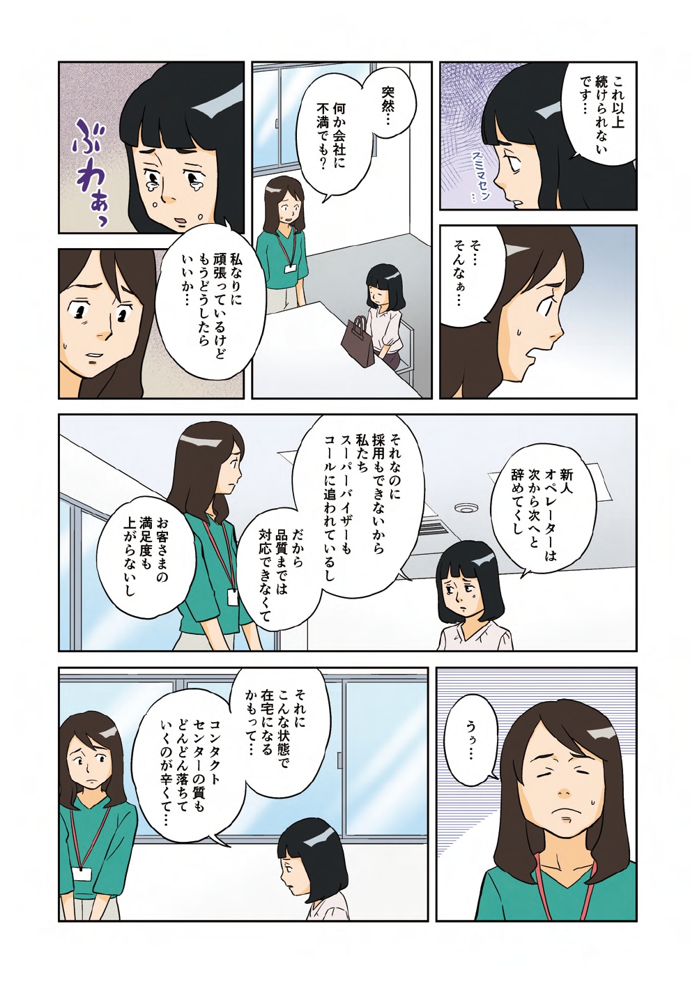 「これ以上続けられないです・・・」「そ・・・そんなぁ・・・」「突然・・・何か会社に不満でも？」「私なりに頑張っているけどもうどうしたらいいか・・・新人オペレーターは次から次へと辞めてくし、それなのに採用もできないから私たちスーパーバイザーもコールに追われているし、だから品質までは対応できなくてお客さまの満足度も上がらないし」「うぅ・・・」「それにこんな状態で在宅になるかもって・・・コンタクトセンターの質もどんどん落ちていくのが辛くて・・・」