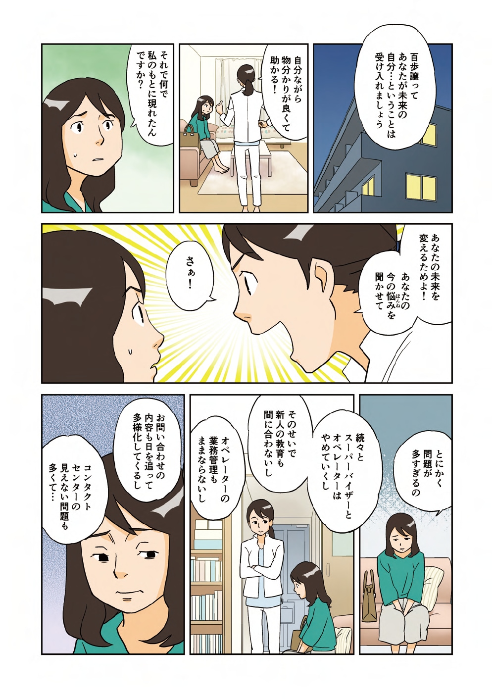 「百歩譲ってあなたが未来の自分・・・ということは受け入れましょう」「自分ながら物分かりが良くて助かる！」「それで何で私のもとに現れたんですか？」「あなたの未来を変えるためよ！あなたの今の悩みを聞かせて。さぁ！」「とにかく問題が多すぎるの。続々とスーパーバイザーとオペレーターはやめていくし、そのせいで新人の教育も間に合わないし、オペレーターの業務管理もままならないし、お問い合わせの内容も日を追って多様化してくるし、コンタクトセンターの見えない問題も多くて・・・」