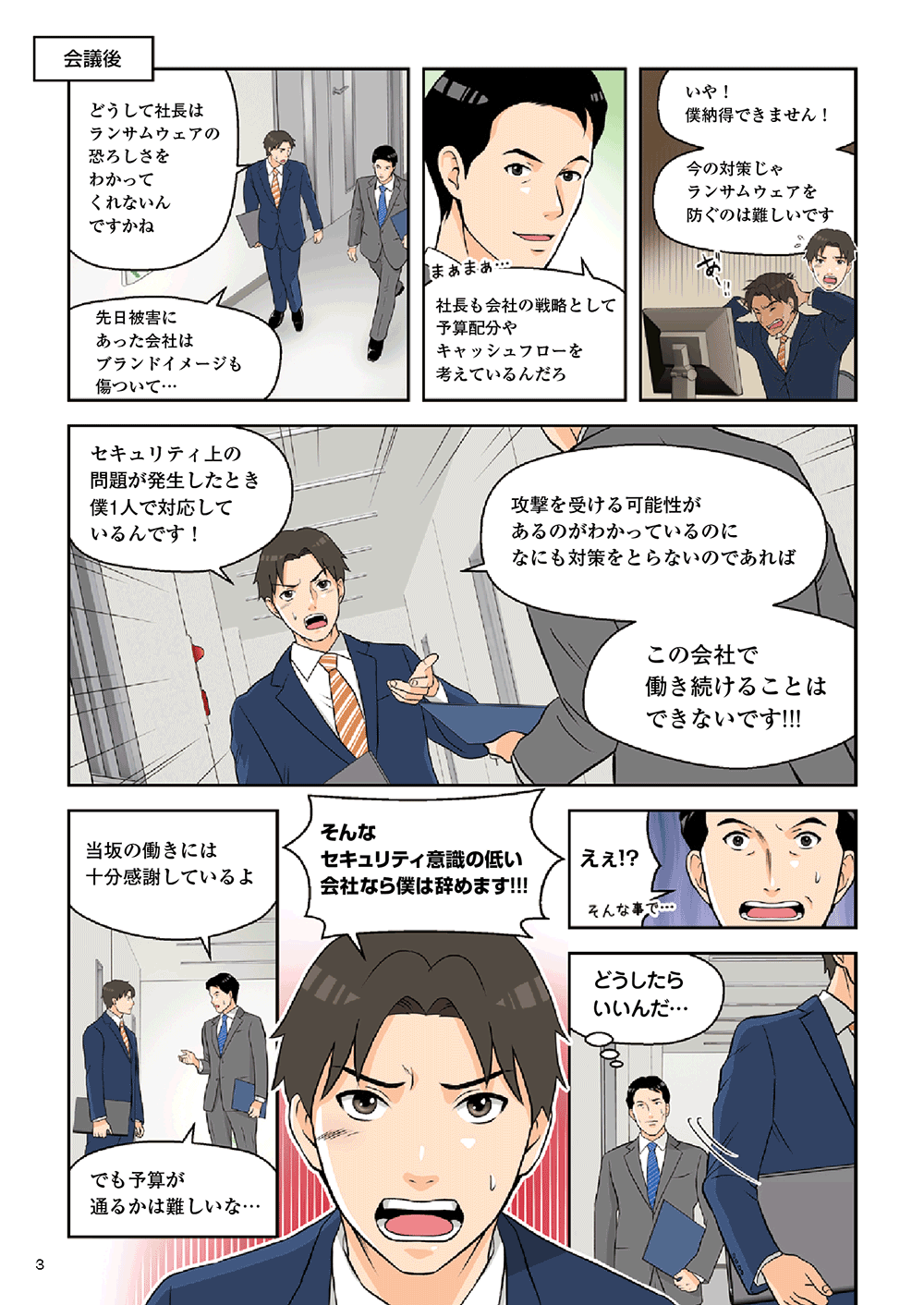 会議後「どうして社長はランサムウェアの恐ろしさをわかってくれないんですかね。先日被害にあった会社はブランドイメージも傷ついて・・・」「社長も会社の戦略として予算配分やキャッシュフローを考えているんだろ」「いや！僕納得できません！今の対策じゃランサムウェアを防ぐのは難しいです。セキュリティ上の問題が発生したとき、僕一人で対応しているんです！攻撃を受ける可能性があるのがわかっているのに、なにも対策をとらないのであればこの会社で働き続けることはできないです！！」「当坂の働きには十分感謝しているよ。でも予算が通るかは難しいな・・・」「そんなセキュリティ意識の低い会社なら僕は辞めます！！！」「えぇ！？どうしたらいんだ・・・」