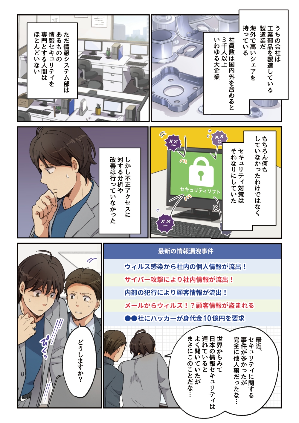 うちの会社は工業部品を製造している製造業だ。海外で高いシェアを持っている。社員数は国内外を含めると3千人以上、いわゆる大企業。ただ情報システム部はあるものの、情報セキュリティを専門とする人間はほとんどいない。もちろん何もしていなかったわけではなく、セキュリティ対策はそれなりにしていた。しかし不正アクセスに対する分析や改善は行っていなかった。「最近、セキュリティに関する事件が多かったが完全に他人事だったな・・・世界からみて日本の情報セキュリティは遅れているとよく聞いていたがまさにこのことだな・・・」「どうしますか？」
