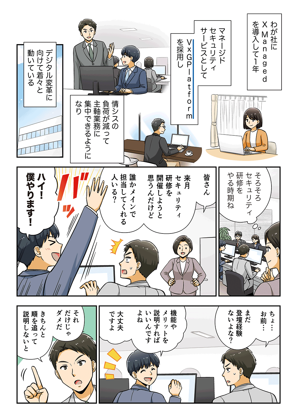 わが社にX Managedを導入して1年、マネージドセキュリティサービスとしてVxGPlatformを採用し、情シスの負担が減って主軸業務に集中できるようになり、デジタル変革に向けて着々と動いている。「そろそろセキュリティ研修をやる時期ね。皆さん、来月セキュリティ研修を開催しようと思うんだけど、誰かメインで担当してくれる人いる？」「ハイ！僕やります！」「ちょ・・・お前・・・まだ登壇経験ないよな？」「機能やメリットを説明すればいいんですよね。大丈夫ですよ。」「それだけじゃダメだ。きちんと順を追って説明しないと」