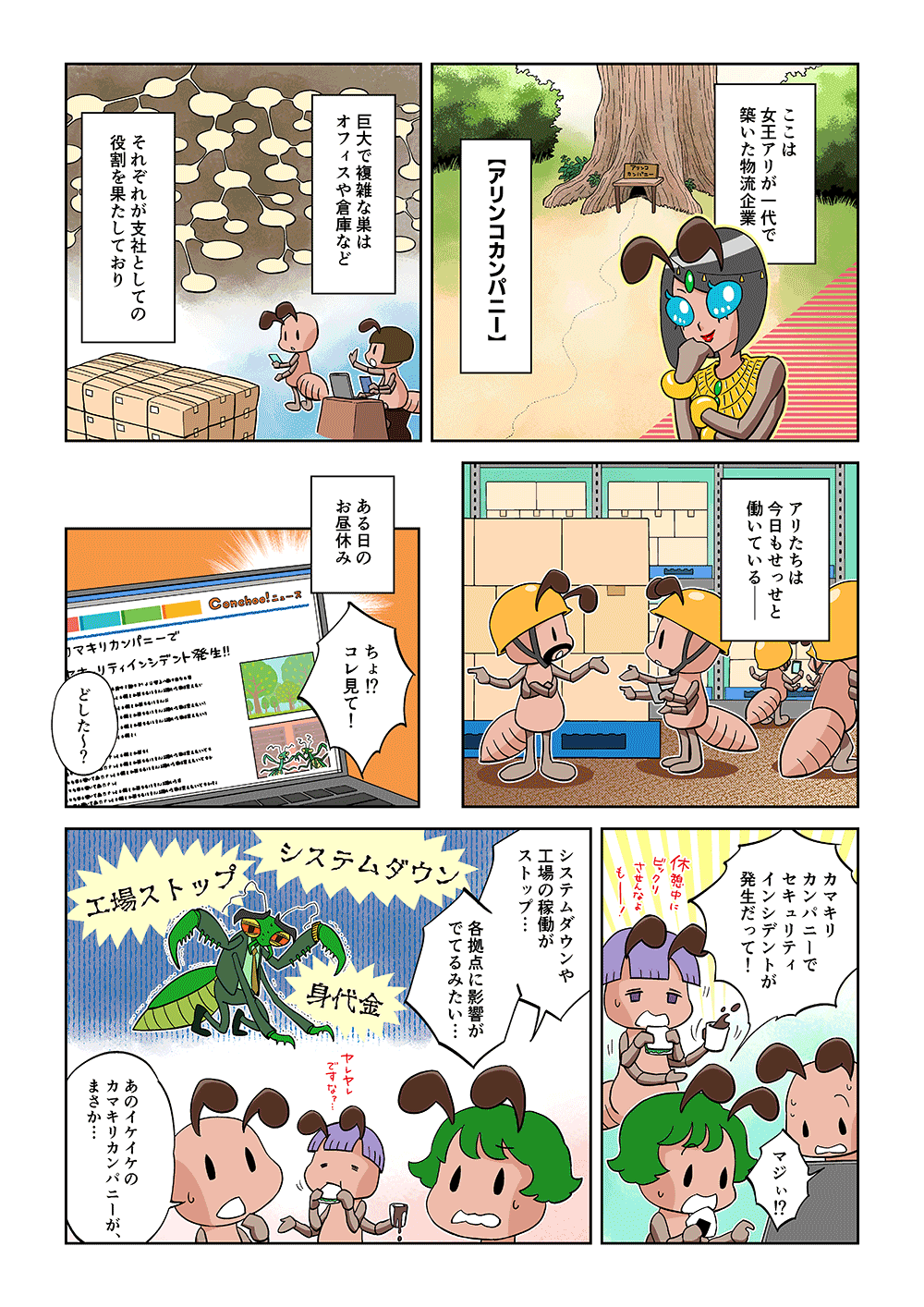 ここは女王アリが一代で築いた物流企業「アリンコカンパニー」。巨大で複雑な巣はオフィスや倉庫など、それぞれが支社としての役割を果たしており、アリたちは今日もせっせと働いている―。ある日のお昼休み。「ちょ!?コレ見て！」「どした～？」「カマキリカンパニーでセキュリティインシデントが発生だって！」「マジぃ!?」「システムダウンや工場の稼働がストップ…各拠点に影響がでてるみたい…」「あのイケイケのカマキリカンパニーが、まさか…」