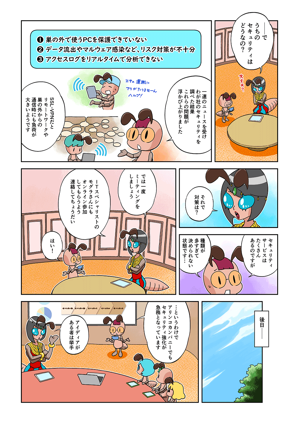 「―で、うちのセキュリティはどうなの？」「一連のニュースを受けわが社のセキュリティを調べた結果、これらの問題が浮かび上がりました。1. 巣の外で使うPCを保護できていない、2.データ流出やマルウェア感染など、リスク対策が不十分、3.アクセスログをリアルタイムで分析できない。SSL-VPNだと、リモートワークや巣の外からの通信時にも負荷が大きいようです」「それで対策は？」「セキュリティサービスはたくさんあるのですが、種類が多すぎて決められない状態です…」「では一度ミーティングをしましょう。ITスペシャリストのモグラさんにもオンライン参加してもらうよう連絡してちょうだい」「はい！」後日―「…というわけで、アリンコカンパニーでもセキュリティ強化が急務となっています」「アイディアがある者は挙手」