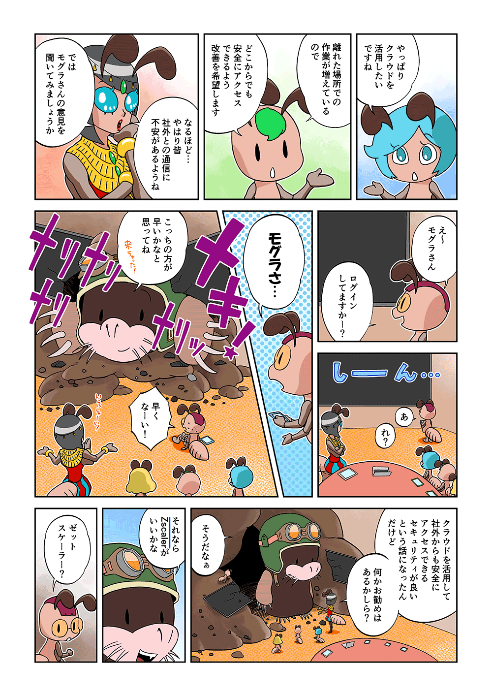 「やっぱりクラウドを活用したいですね」「離れた場所での作業が増えているので、どこからでも安全にアクセスできるよう改善を希望します」「なるほど…やはり皆社外との通信に不安があるようね。ではモグラさんの意見を聞いてみましょうか」「え～モグラさんログインしてますかー？あれ？モグラさ…」「こっちの方が早いかなと思ってね」「早くなーい！」「クラウドを活用して社外からも安全にアクセスできるセキュリティが良いという話になったんだけど、何かお勧めはあるかしら？」「そうだなぁ、それならZscalerがいいかな」「ゼットスケーラー？」