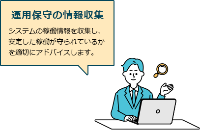 運用保守の情報収集　システムの稼働情報を収集し、安定した稼働が守られているかを適切にアドバイスします。