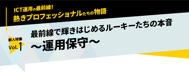 ICT運用の最前線！熱きプロフェッショナルたちの物語　新人特集 vol.1「最前線で輝きはじめるルーキーたちの本音　～運用保守～」