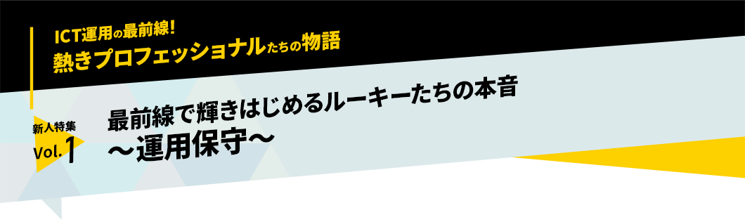 ICT運用の最前線！熱きプロフェッショナルたちの物語　新人特集 vol.1「最前線で輝きはじめるルーキーたちの本音　～運用保守～」