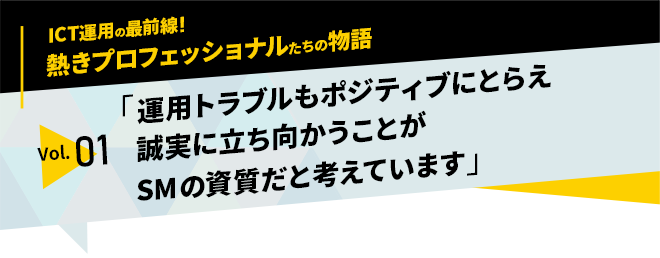 ICT運用の最前線！熱きプロフェッショナルたちの物語　vol.01「運用トラブルもポジティブにとらえ誠実に立ち向かうことがサービスマネージャーの資質だと考えています」