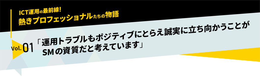 ICT運用の最前線！熱きプロフェッショナルたちの物語　vol.01「運用トラブルもポジティブにとらえ誠実に立ち向かうことがサービスマネージャーの資質だと考えています」