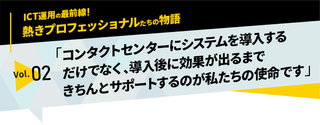 ICT運用の最前線！熱きプロフェッショナルたちの物語　vol.02「コンタクトセンターにシステムを導入するだけでなく導入後に効果が出るまできちんとサポートするのが私たちの使命です」