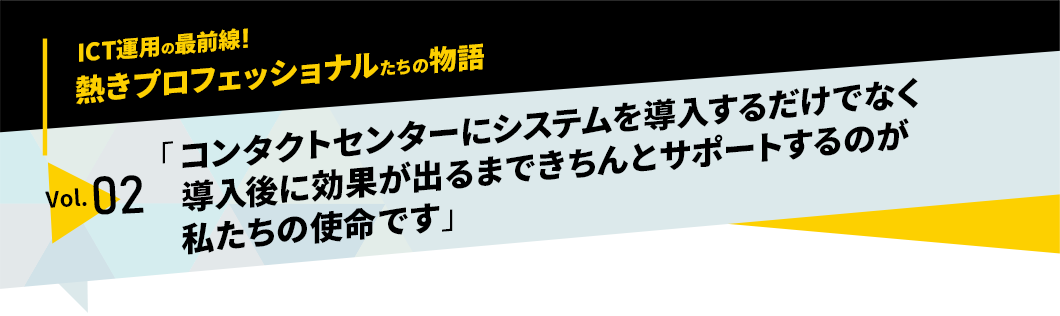 ICT運用の最前線！熱きプロフェッショナルたちの物語　vol.02「コンタクトセンターにシステムを導入するだけでなく導入後に効果が出るまできちんとサポートするのが私たちの使命です」