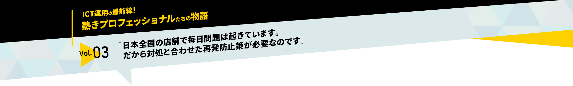 ICT運用の最前線！熱きプロフェッショナルたちの物語　vol.03「日本全国の店舗で毎日問題は起きています。だから対処と合わせた再発防止策が必要なのです」