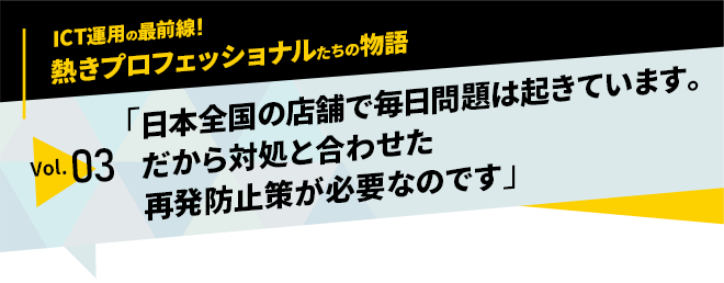 ICT運用の最前線！熱きプロフェッショナルたちの物語　vol.03「日本全国の店舗で毎日問題は起きています。だから対処と合わせた再発防止策が必要なのです」