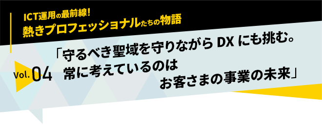 ICT運用の最前線！熱きプロフェッショナルたちの物語　vol.04「守るべき聖域を守りながらDXにも挑む。常に考えているのはお客さまの事業の未来」