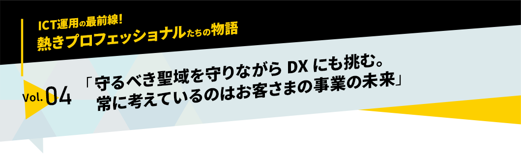 ICT運用の最前線！熱きプロフェッショナルたちの物語　vol.04「守るべき聖域を守りながらDXにも挑む。常に考えているのはお客さまの事業の未来」