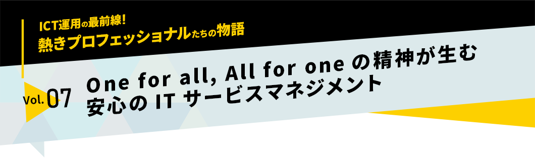 ICT運用の最前線！熱きプロフェッショナルたちの物語　vol.07「One for all, All for oneの精神が生む安心のITサービスマネジメント」