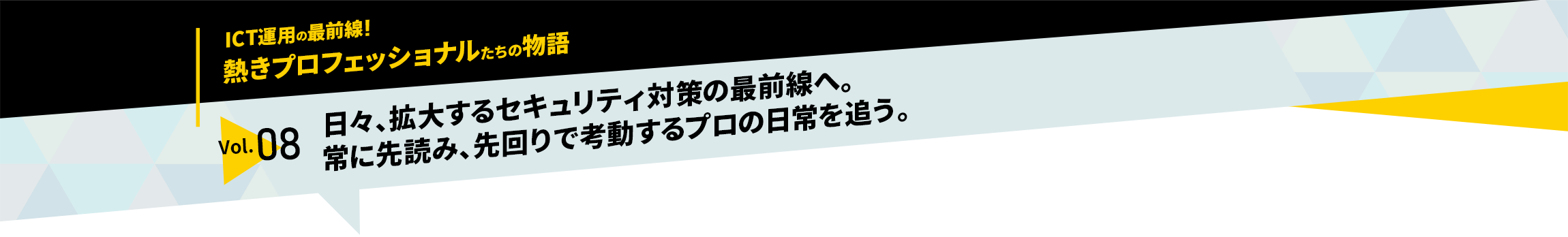 ICT運用の最前線！熱きプロフェッショナルたちの物語　vol.08「日々、拡大するセキュリティ対策の最前線へ。常に先読み、先回りで考動するプロの日常を追う。」
