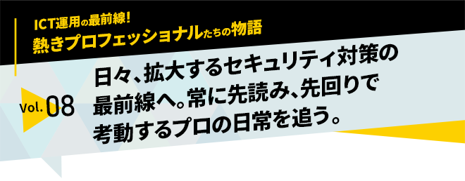 ICT運用の最前線！熱きプロフェッショナルたちの物語　vol.08「日々、拡大するセキュリティ対策の最前線へ。常に先読み、先回りで考動するプロの日常を追う。」