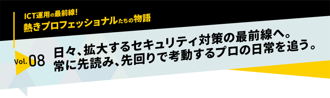 ICT運用の最前線！熱きプロフェッショナルたちの物語　vol.08「日々、拡大するセキュリティ対策の最前線へ。常に先読み、先回りで考動するプロの日常を追う。」