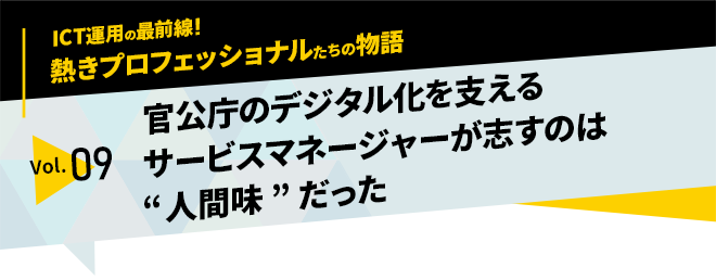 ICT運用の最前線！熱きプロフェッショナルたちの物語　vol.09「官公庁のデジタル化を支えるサービスマネージャーが志すのは“人間味”だった」
