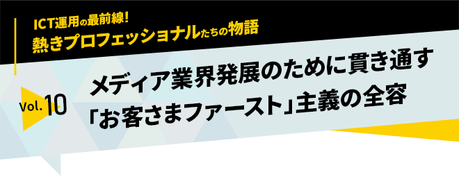 ICT運用の最前線！熱きプロフェッショナルたちの物語　vol.10「メディア業界発展のために貫き通す「お客さまファースト」主義の全容」