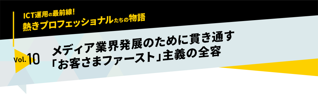 ICT運用の最前線！熱きプロフェッショナルたちの物語　vol.10「メディア業界発展のために貫き通す「お客さまファースト」主義の全容」