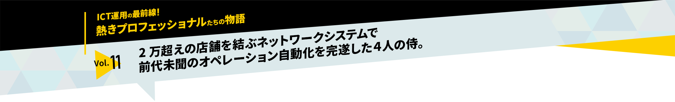 ICT運用の最前線！熱きプロフェッショナルたちの物語　vol.11「2万超えの店舗を結ぶネットワークシステムで前代未聞のオペレーション自動化を完遂した4人の侍」