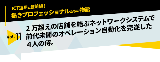ICT運用の最前線！熱きプロフェッショナルたちの物語　vol.11「2万超えの店舗を結ぶネットワークシステムで前代未聞のオペレーション自動化を完遂した4人の侍」
