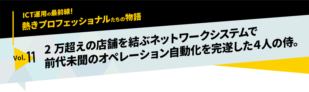 ICT運用の最前線！熱きプロフェッショナルたちの物語　vol.11「2万超えの店舗を結ぶネットワークシステムで前代未聞のオペレーション自動化を完遂した4人の侍」