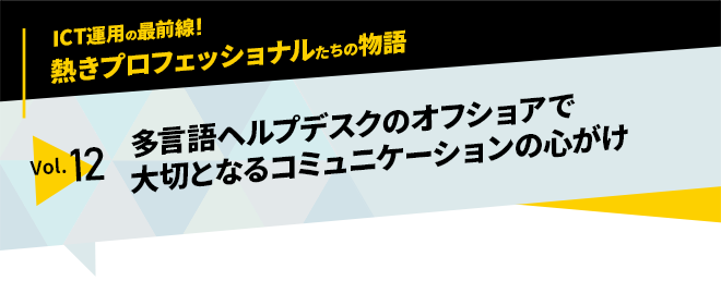 ICT運用の最前線！熱きプロフェッショナルたちの物語　vol.12「多言語ヘルプデスクのオフショアで大切となるコミュニケーションの心がけ」