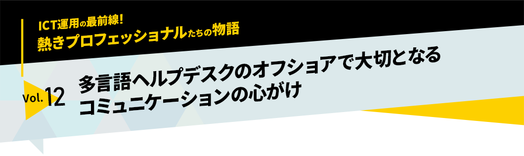 ICT運用の最前線！熱きプロフェッショナルたちの物語　vol.12「多言語ヘルプデスクのオフショアで大切となるコミュニケーションの心がけ」