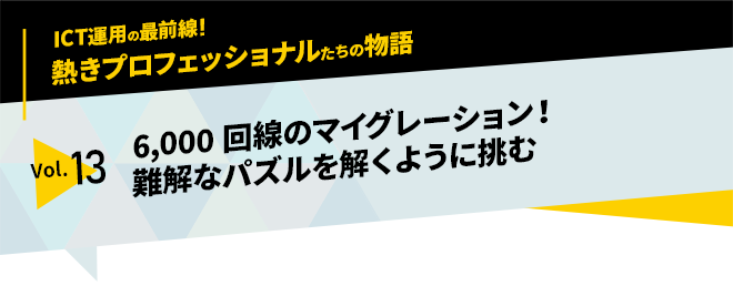 ICT運用の最前線！熱きプロフェッショナルたちの物語　vol.13「6,000回線のマイグレーション！　難解なパズルを解くように挑む」