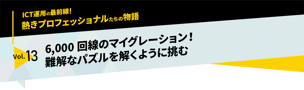 ICT運用の最前線！熱きプロフェッショナルたちの物語　vol.13「6,000回線のマイグレーション！　難解なパズルを解くように挑む」