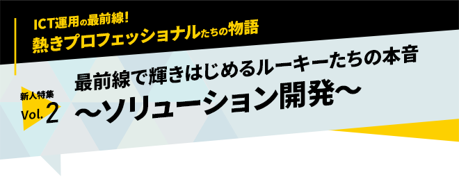 ICT運用の最前線！熱きプロフェッショナルたちの物語　新人特集vol.2「最前線で輝きはじめるルーキーたちの本音～ソリューション開発～」