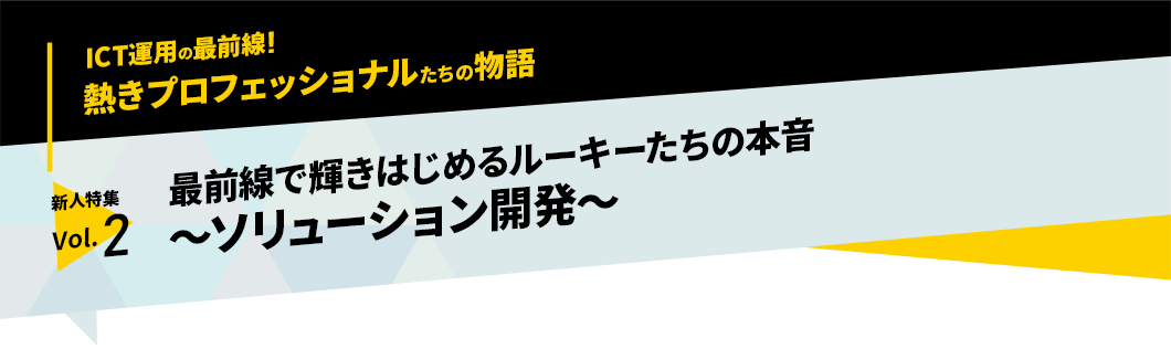 ICT運用の最前線！熱きプロフェッショナルたちの物語　新人特集vol.2「最前線で輝きはじめるルーキーたちの本音～ソリューション開発～」