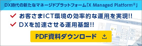 DX時代の新たなマネージドプラットフォーム「X Managed Platform®」 お客さまICT環境の効率的な運用を実現！！ DXを加速させる運用基盤！！ PDF資料ダウンロード