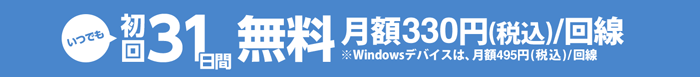 いつでも初回31日間無料 月額330円(税込)/回線※Windowsデバイスは、月額495円(税込)/回線