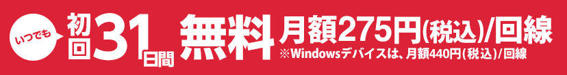 いつでも初回31日間無料 月額275円（税込）／回線※Windowsデバイスは、月額440円（税込）／回線