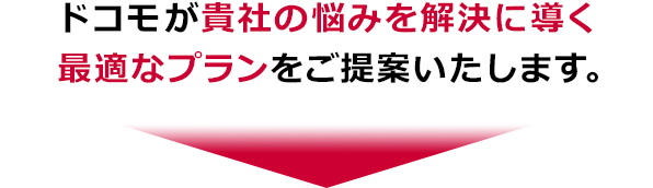 ドコモが貴社の悩みを解決に導く最適なプランをご提案いたします。