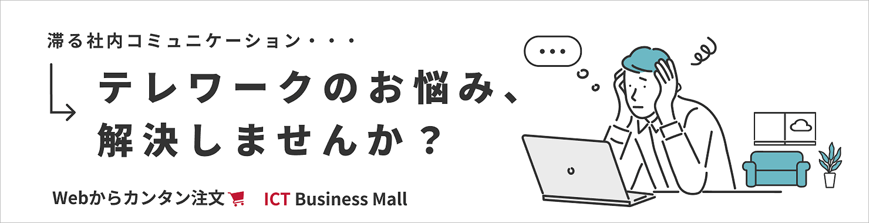 滞る社内コミュニケーション・・・テレワークのお悩み、解決しませんか？Webからカンタン注文　ICT Business Mall 別ウィンドウで開きます。