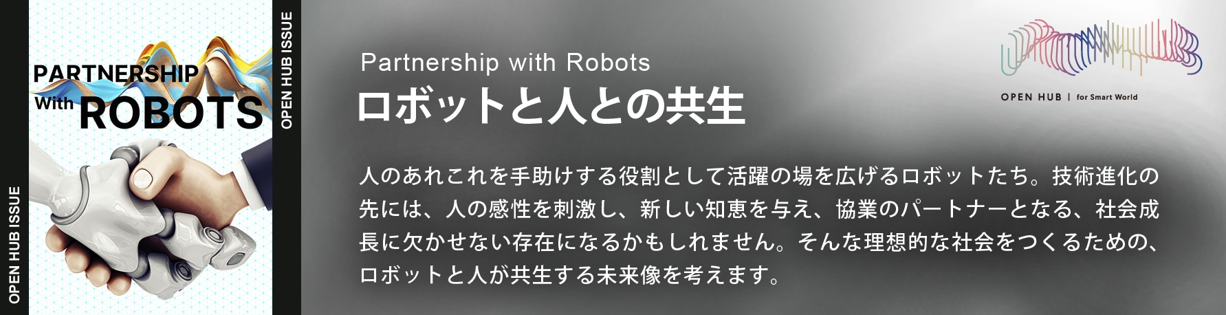 Partnership with Robots　ロボットと人の共生　人のあれこれを手助けする役割として活躍の場を広げるロボットたち。技術進化の先には、人の感性を刺激し、新しい知恵を与え、協業のパートナーとなる、社会成長に欠かせない存在になるかもしれません。そんな理想的な社会をつくるための、ロボットと人が共生する未来像を考えます。 別ウィンドウで開きます。