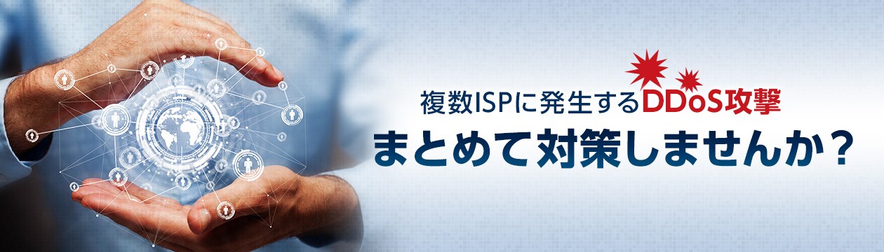 複数ISPに発生するDDoS攻撃まとめて対策しませんか? 複数ISPに発生するDDoS攻撃まとめて対策しませんか?