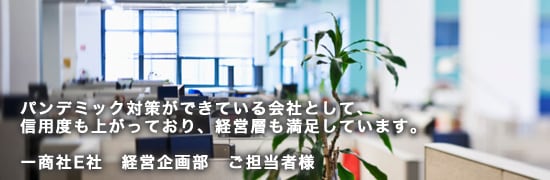 ex05main パンデミック対策ができている会社として、信用度も上がっており、経営層も満足しています。商社E社 経営企画部 ご担当者様