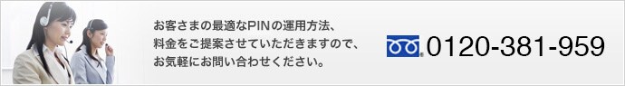 base_inq01_ov お客さまの最適なPIN運用方法、料金をご提案させていただきますので、お気軽にお問い合わせください。 0120-381-959