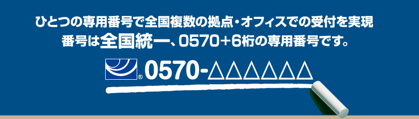 ひとつの専用番号で全国複数の拠点・オフィスでの受付を実現 番号は全国統一、0570+6桁の専用番号です。0570-△△△△△△
